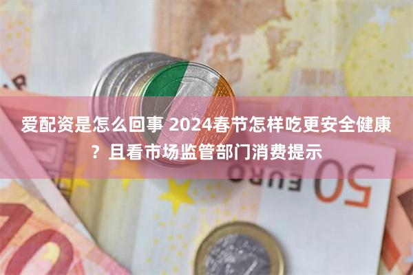 爱配资是怎么回事 2024春节怎样吃更安全健康？且看市场监管部门消费提示