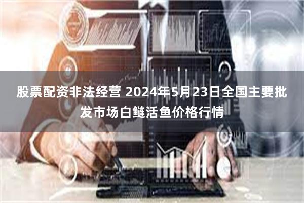 股票配资非法经营 2024年5月23日全国主要批发市场白鲢活鱼价格行情