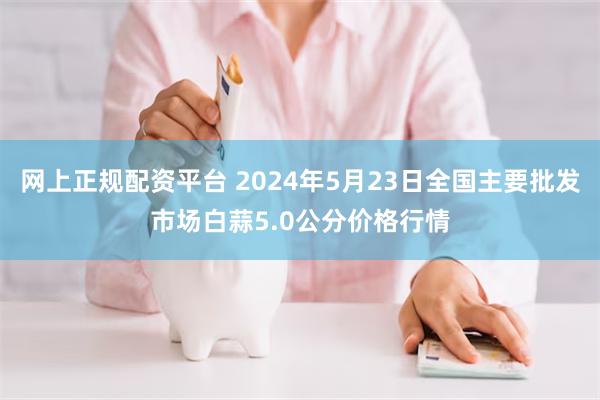 网上正规配资平台 2024年5月23日全国主要批发市场白蒜5.0公分价格行情