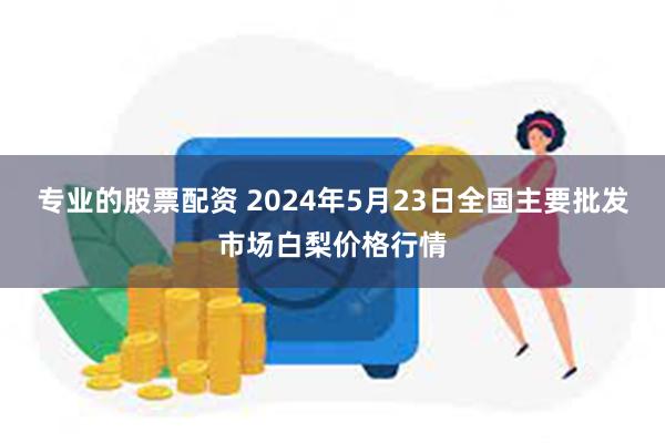 专业的股票配资 2024年5月23日全国主要批发市场白梨价格行情