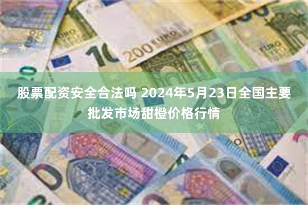 股票配资安全合法吗 2024年5月23日全国主要批发市场甜橙价格行情