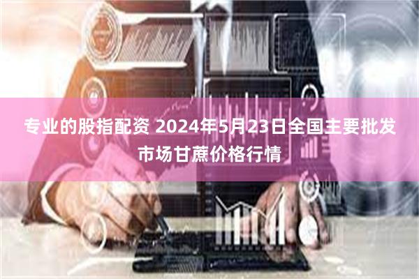 专业的股指配资 2024年5月23日全国主要批发市场甘蔗价格行情