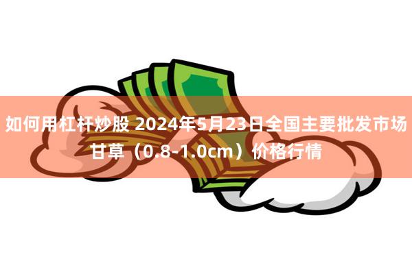 如何用杠杆炒股 2024年5月23日全国主要批发市场甘草（0.8-1.0cm）价格行情