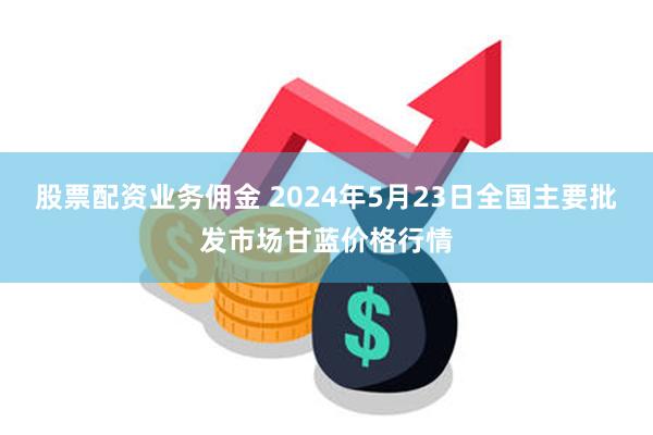 股票配资业务佣金 2024年5月23日全国主要批发市场甘蓝价格行情