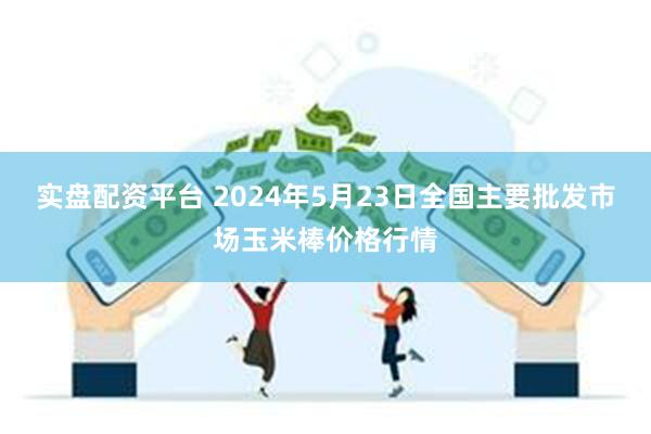 实盘配资平台 2024年5月23日全国主要批发市场玉米棒价格行情