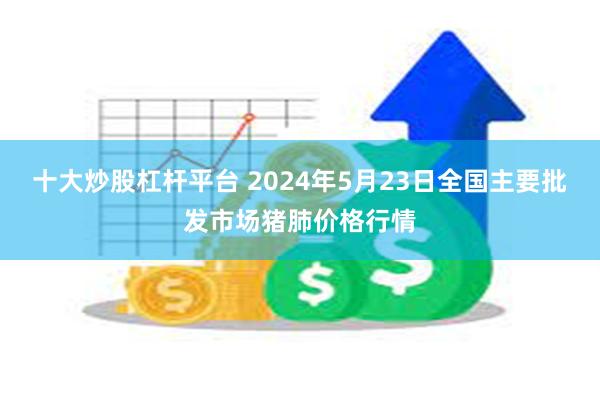 十大炒股杠杆平台 2024年5月23日全国主要批发市场猪肺价格行情