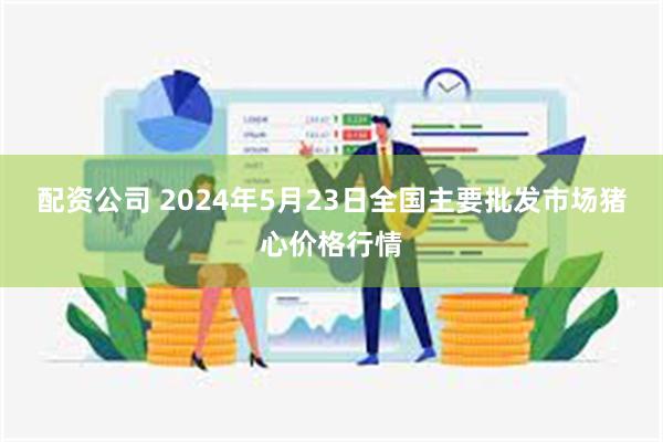 配资公司 2024年5月23日全国主要批发市场猪心价格行情