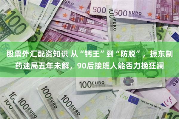 股票外汇配资知识 从“钙王”到“防脱”，振东制药迷局五年未解，90后接班人能否力挽狂澜