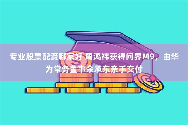 专业股票配资哪家好 周鸿祎获得问界M9，由华为常务董事余承东亲手交付