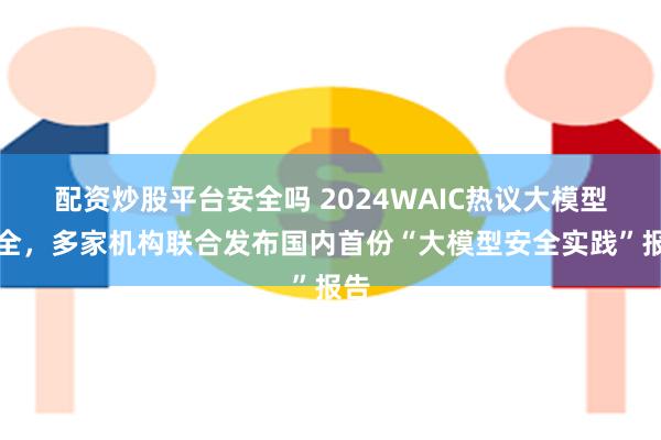 配资炒股平台安全吗 2024WAIC热议大模型安全，多家机构联合发布国内首份“大模型安全实践”报告