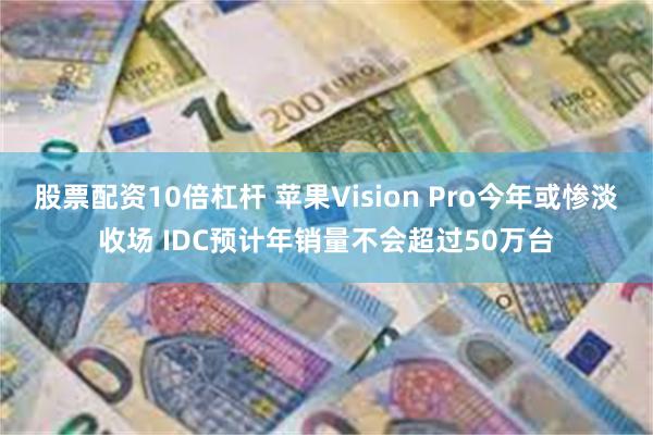 股票配资10倍杠杆 苹果Vision Pro今年或惨淡收场 IDC预计年销量不会超过50万台