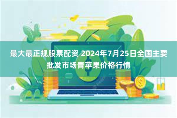 最大最正规股票配资 2024年7月25日全国主要批发市场青苹果价格行情