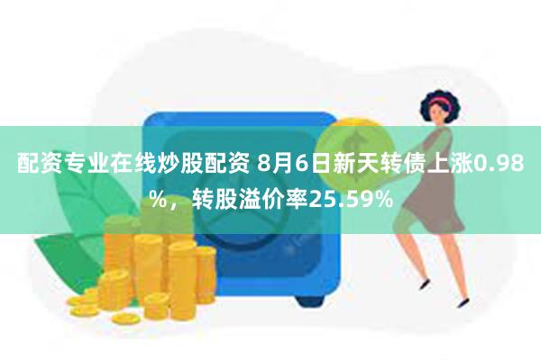 配资专业在线炒股配资 8月6日新天转债上涨0.98%，转股溢价率25.59%