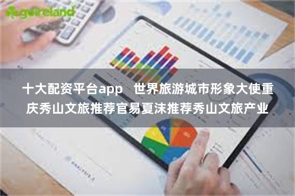 十大配资平台app   世界旅游城市形象大使重庆秀山文旅推荐官易夏沫推荐秀山文旅产业