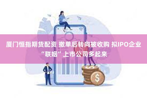 厦门恒指期货配资 撤单后转向被收购 拟IPO企业“联姻”上市公司多起来