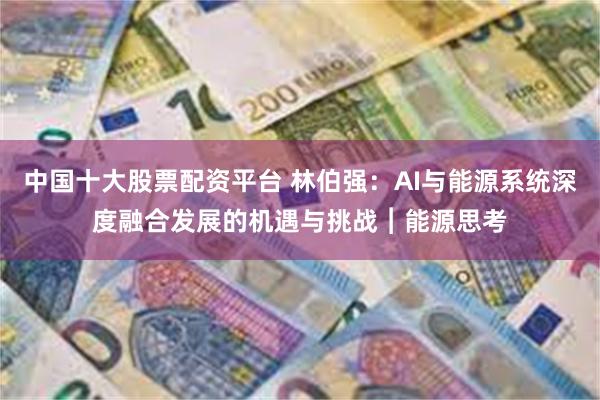 中国十大股票配资平台 林伯强：AI与能源系统深度融合发展的机遇与挑战︱能源思考