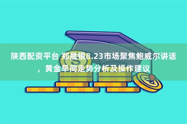 陕西配资平台 郑晟银8.23市场聚焦鲍威尔讲话，黄金早间走势分析及操作建议