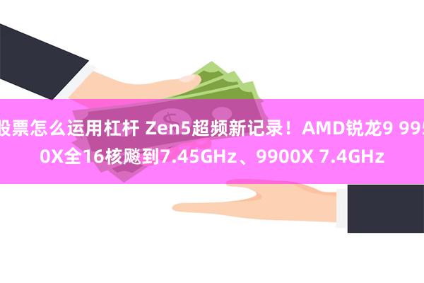 股票怎么运用杠杆 Zen5超频新记录！AMD锐龙9 9950X全16核飚到7.45GHz、9900X 7.4GHz