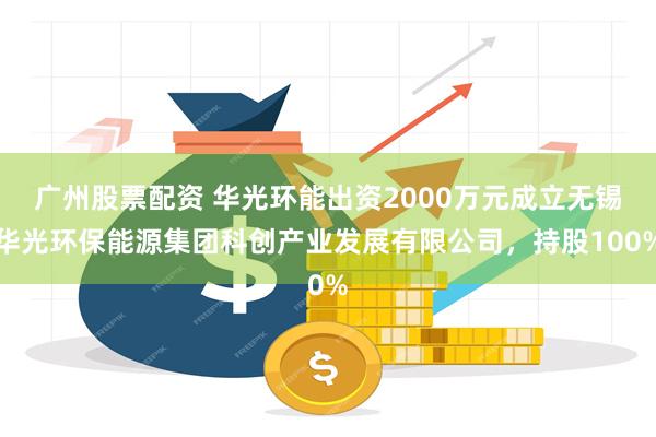 广州股票配资 华光环能出资2000万元成立无锡华光环保能源集团科创产业发展有限公司，持股100%