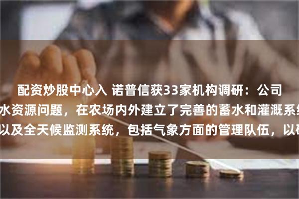 配资炒股中心入 诺普信获33家机构调研：公司在园区设计时优先解决水资源问题，在农场内外建立了完善的蓄水和灌溉系统以及全天候监测系统，包括气象方面的管理队伍，以确保稳产保产（附调研问答）