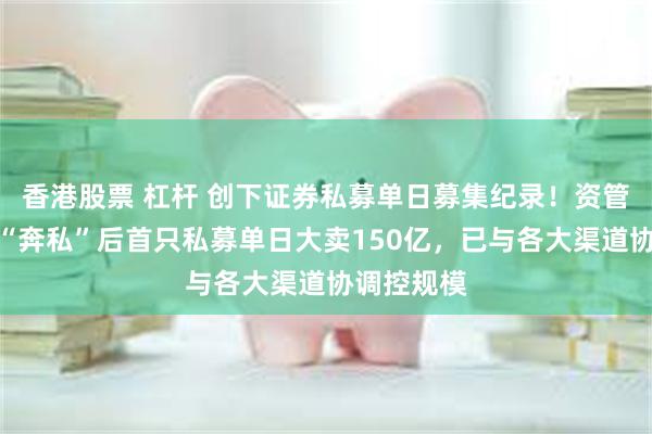 香港股票 杠杆 创下证券私募单日募集纪录！资管大咖林鹏“奔私”后首只私募单日大卖150亿，已与各大渠道协调控规模