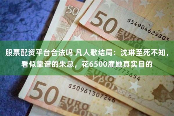 股票配资平台合法吗 凡人歌结局：沈琳至死不知，看似靠谱的朱总，花6500雇她真实目的