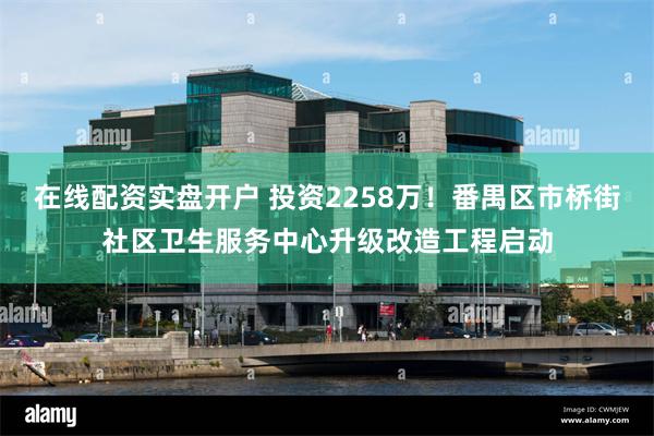 在线配资实盘开户 投资2258万！番禺区市桥街社区卫生服务中心升级改造工程启动