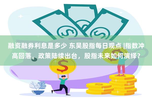 融资融券利息是多少 东吴股指每日观点 |指数冲高回落，政策陆续出台，股指未来如何演绎？