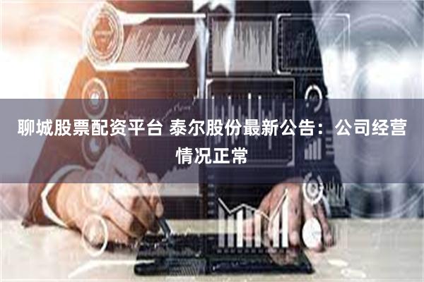 聊城股票配资平台 泰尔股份最新公告：公司经营情况正常