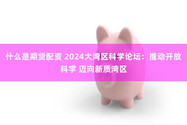 什么是期货配资 2024大湾区科学论坛：推动开放科学 迈向新质湾区