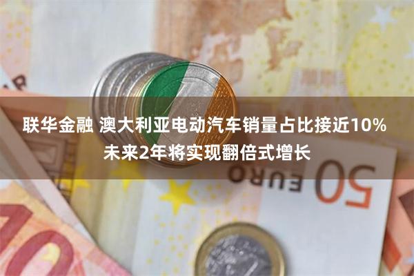 联华金融 澳大利亚电动汽车销量占比接近10% 未来2年将实现翻倍式增长