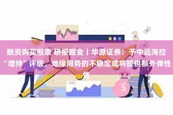 融资购买股票 研报掘金丨华源证券：予中远海控“增持”评级，地缘局势的不稳定或将提供额外弹性