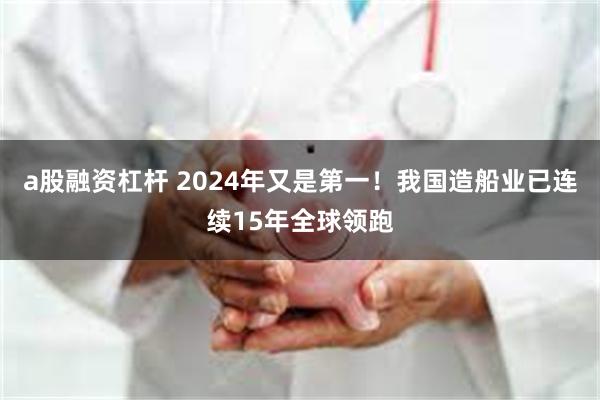 a股融资杠杆 2024年又是第一！我国造船业已连续15年全球领跑