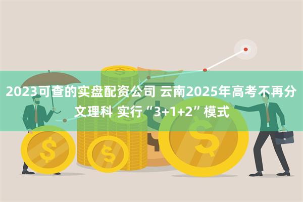 2023可查的实盘配资公司 云南2025年高考不再分文理科 实行“3+1+2”模式