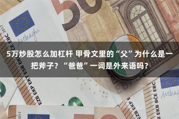 5万炒股怎么加杠杆 甲骨文里的“父”为什么是一把斧子？“爸爸”一词是外来语吗？