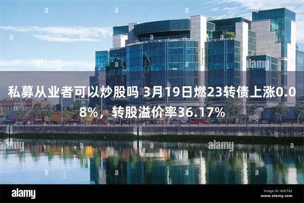 私募从业者可以炒股吗 3月19日燃23转债上涨0.08%，转股溢价率36.17%